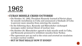 CUBAN MISSILE CRISIS (OCTOBER)
 On October 16, 1962, President Kennedy learned of Soviet plans
for missile installation in Cuba and announced a blockade of Cuba
to prevent more missiles from entering the country.
 In the following days, Kennedy and Khrushchev exchanged
messages under mutual threat of nuclear war.
 On October 28, Khrushchev agreed to halt missile work in Cuba,
and Kennedy promised to withdraw missiles from Turkey.
 The agreement put an end to the crisis and averted an escalation
to major nuclear conflict.
 BUT IS THAT REALLY HOW IT ENDED?
 