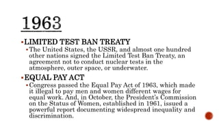LIMITED TEST BAN TREATY
The United States, the USSR, and almost one hundred
other nations signed the Limited Test Ban Treaty, an
agreement not to conduct nuclear tests in the
atmosphere, outer space, or underwater.
EQUAL PAY ACT
Congress passed the Equal Pay Act of 1963, which made
it illegal to pay men and women different wages for
equal work. And, in October, the President’s Commission
on the Status of Women, established in 1961, issued a
powerful report documenting widespread inequality and
discrimination.
 