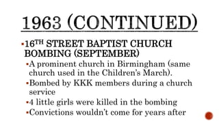16TH STREET BAPTIST CHURCH
BOMBING (SEPTEMBER)
A prominent church in Birmingham (same
church used in the Children’s March).
Bombed by KKK members during a church
service
4 little girls were killed in the bombing
Convictions wouldn’t come for years after
 