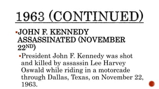 JOHN F. KENNEDY
ASSASSINATED (NOVEMBER
22ND)
President John F. Kennedy was shot
and killed by assassin Lee Harvey
Oswald while riding in a motorcade
through Dallas, Texas, on November 22,
1963.
 
