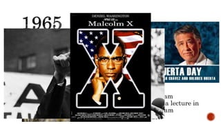 GRAPE STRIKE
Laborers from the National Farm Workers Association
and the Agricultural Workers Organizing Committee
initiated the Delano grape strike and boycott in 1965.
The UFOC was led by César Chávez, Dolores Huerta,
and others.
MALCOLM X ASSASSINATED
Radical black leader and former Nation of Islam
minister Malcolm X was assassinated during a lecture in
Harlem in New York City. Three Nation of Islam
members were later convicted of the murder.
 