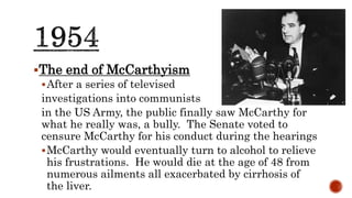 The end of McCarthyism
After a series of televised
investigations into communists
in the US Army, the public finally saw McCarthy for
what he really was, a bully. The Senate voted to
censure McCarthy for his conduct during the hearings
McCarthy would eventually turn to alcohol to relieve
his frustrations. He would die at the age of 48 from
numerous ailments all exacerbated by cirrhosis of
the liver.
 