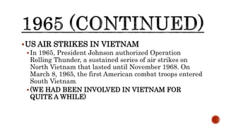 US AIR STRIKES IN VIETNAM
In 1965, President Johnson authorized Operation
Rolling Thunder, a sustained series of air strikes on
North Vietnam that lasted until November 1968. On
March 8, 1965, the first American combat troops entered
South Vietnam.
(WE HAD BEEN INVOLVED IN VIETNAM FOR
QUITE A WHILE)
 