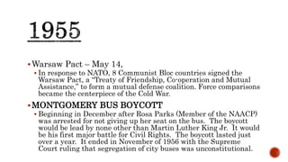 Warsaw Pact – May 14,
 In response to NATO, 8 Communist Bloc countries signed the
Warsaw Pact, a “Treaty of Friendship, Co-operation and Mutual
Assistance,” to form a mutual defense coalition. Force comparisons
became the centerpiece of the Cold War.
MONTGOMERY BUS BOYCOTT
 Beginning in December after Rosa Parks (Member of the NAACP)
was arrested for not giving up her seat on the bus. The boycott
would be lead by none other than Martin Luther King Jr. It would
be his first major battle for Civil Rights. The boycott lasted just
over a year. It ended in November of 1956 with the Supreme
Court ruling that segregation of city buses was unconstitutional.
 