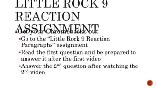 Get your Chromebooks out
Go to the “Little Rock 9 Reaction
Paragraphs” assignment
Read the first question and be prepared to
answer it after the first video
Answer the 2nd question after watching the
2nd video
 