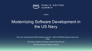© 2018, Amazon Web Services, Inc. or its affiliates. All rights reserved.
Rick Jack, Distinguished C4ISR Software Engineer - SSTM, SPAWAR Systems Center San
Diego
Rob Nolen, Solutions Architect, Amazon Web Services
Phil Osip, Solution Architect, Red Hat
195347
Modernizing Software Development in
the US Navy
 