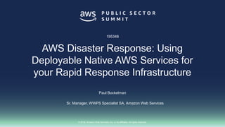 © 2018, Amazon Web Services, Inc. or its affiliates. All rights reserved.
Paul Bockelman
Sr. Manager, WWPS Specialist SA, Amazon Web Services
195348
AWS Disaster Response: Using
Deployable Native AWS Services for
your Rapid Response Infrastructure
 