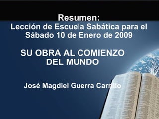 Resumen: Lección de Escuela Sabática para el Sábado 10 de Enero de 2009 SU OBRA AL COMIENZO DEL MUNDO José Magdiel Guerra Carrillo 