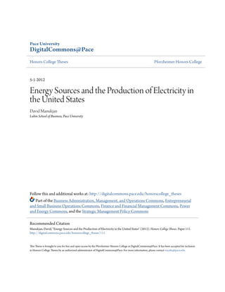 Pace University
DigitalCommons@Pace
Honors College Theses Pforzheimer Honors College
5-1-2012
Energy Sources and the Production of Electricity in
the United States
David Manukjan
Lubin School of Business, Pace University
Follow this and additional works at: http://digitalcommons.pace.edu/honorscollege_theses
Part of the Business Administration, Management, and Operations Commons, Entrepreneurial
and Small Business Operations Commons, Finance and Financial Management Commons, Power
and Energy Commons, and the Strategic Management Policy Commons
This Thesis is brought to you for free and open access by the Pforzheimer Honors College at DigitalCommons@Pace. It has been accepted for inclusion
in Honors College Theses by an authorized administrator of DigitalCommons@Pace. For more information, please contact rracelis@pace.edu.
Recommended Citation
Manukjan, David, "Energy Sources and the Production of Electricity in the United States" (2012). Honors College Theses. Paper 111.
http://digitalcommons.pace.edu/honorscollege_theses/111
 