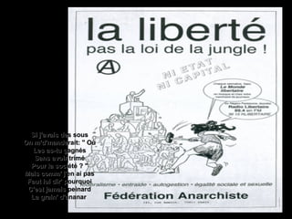 Si j'avais des sousSi j'avais des sous
On m'd'manderait: " OùOn m'd'manderait: " Où
Les as-tu gagnésLes as-tu gagnés
Sans avoir triméSans avoir trimé
Pour la société ? "Pour la société ? "
Mais comm' j'en ai pasMais comm' j'en ai pas
Faut lui dir' pourquoiFaut lui dir' pourquoi
C'est jamais peinardC'est jamais peinard
La grain' d'ananarLa grain' d'ananar
 