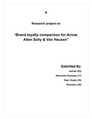 A


         Research project on


“Brand loyalty comparison for Arrow,
     Allen Solly & Van Heusen”




                               Submitted By:
                                     Ashish (03)
                        Himanshu Kashyap (17)
                                 Rajiv Gupta (25)
                                   Shantanu (26)
 