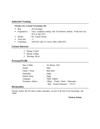 Industrial Training
Friends Live a Social Networking Site
 Role : .Net developer.
 Organization : I have completed training with Tech Mentor institute, Noida from Jan
2012 to July 2012.
 Mentor : Mr. Yogesh Kumar.
 Team Size : 4
 Technology : ASP.NET with C#, Server 2008, ADO.NET.
Leisure Interests
 Playing Cricket
 Internet Surfing
 Watching Movie
Personal Profile
Date of Birth : 28, March, 1985
Gender : Male
Father’s Name : Babu Ram
Nationality : Indian
Marital Status : Single
Languages : Hindi, English
Permanent address : Village – Pundri, Tehsil – Gharaunda,
Distt – Karnal (Haryana) – 132114
Declaration
I hereby declare that the above written particulars are true to the best of my knowledge and
belief
Pardeep Kumar
 