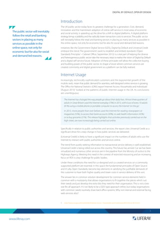 www.liferay.com
DIGITAL BY DEFAULT, OPEN BY DESIGN
1
Introduction
The UK public sector today faces its greatest challenge for a generation. Cost, demand,
innovation and the mainstream adoption of online self-service in most areas of economic
and social activity, is speeding up the drive for a shift to digital platforms. A digital platform
strategy brings scalability and the radically lower transaction costs to services.The public sector
will inevitably follow the retail and banking sectors in placing as many services as possible in
the online space, not only for economic but for also for social and demand led reasons.
Initiatives like the Government Digital Service (GDS), Digital by Default and Universal Credit
embrace this trend. The government’s work to establish and embed standards (‘Open
Standards Principles’– Cabinet Office, September 2013) is a vital part of helping the diverse
and heterogeneous public sector take the necessary steps to realise the vision of Digital by Default
and a digital self-service future. Adoption of these principles will allow the collective buying
and building power of the public sector, to shape a future where common services are
created commonly and digital government as a platform can be fully realised.
Internet Usage
Increasingly, technically sophisticated customers and the exponential growth of the
mobile web, mean that public demand for seamless, well-designed online services is growing.
The Office for National Statistics (ONS) report‘Internet Access: Households and Individuals’
(August 2013)1
looked at the patterns of public internet usage in the UK. Its conclusions
are unambiguous:
Specifically in relation to public authorities and services, the report cites Universal Credit as a
significant driver for a step change in how public services are delivered:
[Universal Credit] is likely to have a significant impact on the numbers of adults who use the
Internet to interact with public authorities and services online.
The trend from purely seeking information to transactional service delivery is well established.
Universal Credit is being rolled out across the country. This future has arrived. Car tax has been
virtualized and numerous other services are in the pipeline from the Ministry of Justice to the
Highways Agency. Meeting this need in the context of restricted resourcing and an increasing
focus on ROI is a key challenge for public bodies.
Under these conditions the need for co-designed and co-created services on a commonly
supported platform are essential. In this space the fundamental principles of Open Source
and it’s ally, Open Standards, become key elements in satisfying the justifiable demands of
the customer to have both higher quality and lower costs in service delivery of this sort.
The answer lies in common solution development for common service elements held in
common with a modularity that allows organisations to fit together the pieces which suit
their needs and just develop the extra bits they need for their organisation. This is not a‘one
size fits all’approach. It’s not likely to be a GDS type approach either, but today organisations
with common needs routinely share back office systems. Why not internal and external facing
web services also?
1.	 http://www.ons.gov.uk/ons/rel/rdit2/internet-access---households-and-individuals/2013/stb-ia-2013.html
The Internet has changed the way people go about their daily lives. Almost three quarters of
adults in Great Britain used the Internet everyday (73%) in 2013, with 6 out of every 10 adults
(61%) using a mobile phone or portable computer to access the Internet 'on the go'.
In 2013, more people than ever before used the Internet for reading newspapers or
magazines (55%), to access their bank accounts (50%), to seek health information (43%)
or to buy groceries (21%). This release highlights that activities previously carried out on the
high street, are now increasingly being carried out online.
The public sector will inevitably
follow the retail and banking
sectors in placing as many
services as possible in the
online space, not only for
economic but for also for social
and demand led reasons.
 