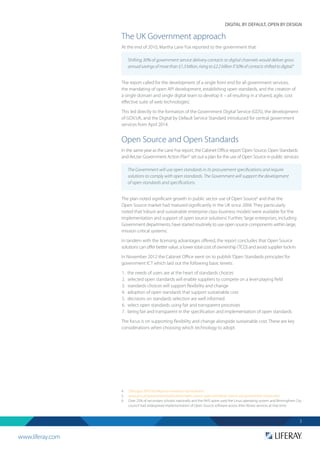 www.liferay.com
DIGITAL BY DEFAULT, OPEN BY DESIGN
3
The UK Government approach
At the end of 2010, Martha Lane Fox reported to the government that:
The report called for the development of a single front end for all government services,
the mandating of open API development, establishing open standards, and the creation of
a single domain and single digital team to develop it – all resulting in a‘shared, agile, cost
effective suite of web technologies’.
This led directly to the formation of the Government Digital Service (GDS), the development
of GOV.UK, and the Digital by Default Service Standard introduced for central government
services from April 2014.
Open Source and Open Standards
In the same year as the Lane Fox report, the Cabinet Office report‘Open Source, Open Standards
and Re­Use: Government Action Plan’5
set out a plan for the use of Open Source in public services:
The plan noted significant growth in public sector use of Open Source6
and that the
Open Source market had matured significantly in the UK since 2004. They particularly
noted that‘robust and sustainable enterprise class business models’were available for‘the
implementation and support of open source solutions’. Further,‘large enterprises, including
Government departments, have started routinely to use open source components within large,
mission critical systems’.
In tandem with the licensing advantages offered, the report concludes that Open Source
solutions can offer better value, a lower total cost of ownership (TCO) and avoid supplier lock-in.
In November 2012 the Cabinet Office went on to publish‘Open Standards principles’for
government ICT which laid out the following basic tenets:
1.	 the needs of users are at the heart of standards choices
2.	 selected open standards will enable suppliers to compete on a level playing field
3.	 standards choices will support flexibility and change
4.	 adoption of open standards that support sustainable cost
5.	 decisions on standards selection are well informed
6.	 select open standards using fair and transparent processes
7.	 being fair and transparent in the specification and implementation of open standards
The focus is on supporting flexibility and change alongside sustainable cost. These are key
considerations when choosing which technology to adopt.
4. 	 ‘Directgov 2010 and Beyond: revolution not evolution.’
5. 	 www.gov.uk/government/publications/open-source-open-standards-and-re-use-government-action-plan
6.	 Over 25% of secondary schools nationally and the NHS spine used the Linux operating system and Birmingham City
council had widespread implementation of Open Source software across their library services at that time.
Shifting 30% of government service delivery contacts to digital channels would deliver gross
annualsavingsofmorethan£1.3billion,risingto£2.2billionif50%ofcontactsshiftedtodigital.4
The Government will use open standards in its procurement specifications and require
solutions to comply with open standards. The Government will support the development
of open standards and specifications.
 