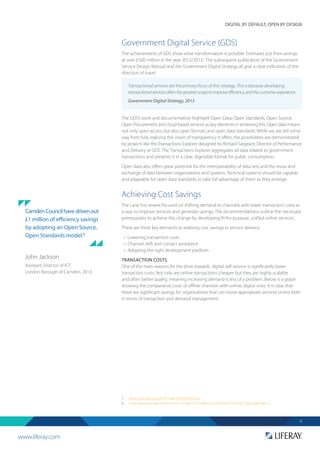 www.liferay.com
DIGITAL BY DEFAULT, OPEN BY DESIGN
4
Government Digital Service (GDS)
The achievements of GDS show what transformation is possible. Estimates put their savings
at over £500 million in the year 2012/20137
. The subsequent publication of the Government
Service Design Manual and the Government Digital Strategy all give a clear indication of the
direction of travel.
The GDS’s work and documentation highlight Open Data, Open Standards, Open Source,
Open Procurement and cloud based services as key elements in achieving this. Open data means
not only open access but also open formats and open data standards. While we are still some
way from fully realising the vision of transparency it offers, the possibilities are demonstrated
by projects like the Transactions Explorer designed by Richard Sargeant, Director of Performance
and Delivery at GDS. The Transactions Explorer aggregates all data related to government
transactions and presents it in a clear, digestible format for public consumption.
Open data also offers great potential for the interoperability of data sets and the reuse and
exchange of data between organisations and systems. Technical systems should be capable
and adaptable for open data standards to take full advantage of them as they emerge.
Achieving Cost Savings
The Lane Fox review focused on shifting demand to channels with lower transaction costs as
a way to improve services and generate savings. The recommendations outline the necessary
prerequisites to achieve this change by developing fit-for-purpose, unified online services.
There are three key elements to realising cost savings in service delivery:
•	 Lowering transaction costs
•	 Channel shift and contact avoidance
•	 Adopting the right development platform
TRANSACTION COSTS
One of the main reasons for the drive towards digital self-service is significantly lower
transaction costs. Not only are online transactions cheaper but they are highly scalable
and often better quality, meaning increasing demand is less of a problem. Below is a graph
showing the comparative costs of offline channels with online, digital ones. It is clear that
there are significant savings for organisations that can move appropriate services online both
in terms of transaction and demand management.
7. 	 https://gds.blog.gov.uk/2013/06/10/better-for-less/
8.	http://www.youtube.com/watch?v=C1CWu3cF5Jw&list=UU3Ya5ZhK1SZocVdA_5QwGXg&index=5
CamdenCouncilhavedrivenout
£1 million of efficiency savings
by adopting an Open Source,
Open Standards model.8
John Jackson
Assistant Director of ICT
London Borough of Camden, 2013
Transactional services are the primary focus of this strategy. This is because developing
transactionalservicesoffersthegreatestscopetoimproveefficiencyandthecustomerexperience.
Government Digital Strategy, 2013
 