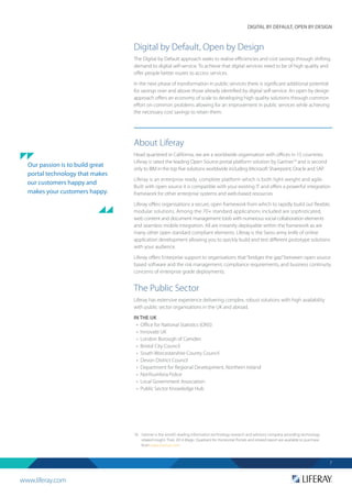 www.liferay.com
DIGITAL BY DEFAULT, OPEN BY DESIGN
7
Digital by Default, Open by Design
The Digital by Default approach seeks to realise efficiencies and cost savings through shifting
demand to digital self-service. To achieve that digital services need to be of high quality and
offer people better routes to access services.
In the next phase of transformation in public services there is significant additional potential
for savings over and above those already identified by digital self-service. An open by design
approach offers an economy of scale to developing high quality solutions through common
effort on common problems allowing for an improvement in public services while achieving
the necessary cost savings to retain them.
About Liferay
Head quartered in California, we are a worldwide organisation with offices in 15 countries.
Liferay is rated the leading Open Source portal platform solution by Gartner18
and is second
only to IBM in the top five solutions worldwide including Microsoft Sharepoint, Oracle and SAP.
Liferay is an enterprise ready, complete platform which is both light weight and agile.
Built with open source it is compatible with your existing IT and offers a powerful integration
framework for other enterprise systems and web-based resources.
Liferay offers organisations a secure, open framework from which to rapidly build out flexible,
modular solutions. Among the 70+ standard applications included are sophisticated,
web content and document management tools with numerous social collaboration elements
and seamless mobile integration. All are instantly deployable within the framework as are
many other open standard compliant elements. Liferay is the Swiss army knife of online
application development allowing you to quickly build and test different prototype solutions
with your audience.
Liferay offers Enterprise support to organisations that“bridges the gap”between open source
based software and the risk management, compliance requirements, and business continuity
concerns of enterprise grade deployments.
The Public Sector
Liferay has extensive experience delivering complex, robust solutions with high availability
with public sector organisations in the UK and abroad.
IN THE UK
•	 Office for National Statistics (ONS)
•	 Innovate UK
•	 	London Borough of Camden
•	 	Bristol City Council
•	 	South Worcestershire County Council
•	 	Devon District Council
•	 	Department for Regional Development, Northern Ireland
•	 	Northumbria Police
•	 	Local Government Association
•	 	Public Sector Knowledge Hub
18.	 Gartner is the world's leading information technology research and advisory company providing technology
related insight. Their 2014 Magic Quadrant for Horizontal Portals and related report are available to purchase
from www.Gartner.com.
Our passion is to build great
portal technology that makes
our customers happy and
makes your customers happy.
 