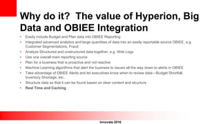 Innovate 2016
Why do it? The value of Hyperion, Big
Data and OBIEE Integration
• Easily include Budget and Plan data into OBIEE Reporting
• Integrated advanced analytics and large quantities of data into an easily reportable source OBIEE, e.g.
Customer Segmentations, Fraud
• Analyze Structured and unstructured data together, e.g. Web Logs
• Use one overall main reporting source
• Plan for a business that is proactive and not reactive
• Machine Learning algorithms that alert the business to issues all the way down to alerts in OBIEE
• Take advantage of OBIEE Alerts and let executives know when to review data—Budget Shortfall,
Inventory Shortage, etc..
• Structure data so that it can be found based on clear content and structure
• Real Time and Caching
 