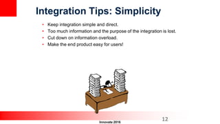 Innovate 2016
• Keep integration simple and direct.
• Too much information and the purpose of the integration is lost.
• Cut down on information overload.
• Make the end product easy for users!
Integration Tips: Simplicity
12
 