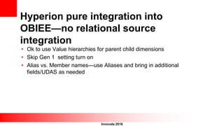 Innovate 2016
Hyperion pure integration into
OBIEE—no relational source
integration
• Ok to use Value hierarchies for parent child dimensions
• Skip Gen 1 setting turn on
• Alias vs. Member names—use Aliases and bring in additional
fields/UDAS as needed
 