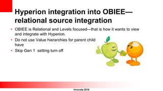 Innovate 2016
Hyperion integration into OBIEE—
relational source integration
• OBIEE is Relational and Levels focused—that is how it wants to view
and integrate with Hyperion.
• Do not use Value hierarchies for parent child dimensions, need to
have
• Skip Gen 1 setting turn off
 