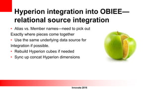Innovate 2016
Hyperion integration into OBIEE—
relational source integration
• Alias vs. Member names—need to pick out
Exactly where pieces come together
• Use the same underlying data source for
Integration if possible.
• Rebuild Hyperion cubes if needed
• Sync up concat Hyperion dimensions
 