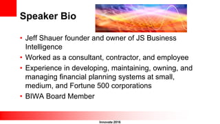 Innovate 2016
Speaker Bio
• Jeff Shauer founder and owner of JS Business
Intelligence
• Worked as a consultant, contractor, and employee
• Experience in developing, maintaining, owning, and
managing financial planning systems at small,
medium, and Fortune 500 corporations
• BIWA Board Member
 