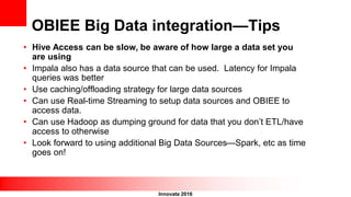 Innovate 2016
OBIEE Big Data integration—Tips
• Hive Access can be slow, be aware of how large a data set you
are using
• Impala also has a data source that can be used. Latency for Impala
queries was better
• Use caching/offloading strategy for large data sources
• Can use Real-time Streaming to setup data sources and OBIEE to
access data.
• Can use Hadoop as dumping ground for data that you don’t ETL/have
access to otherwise
• Look forward to using additional Big Data Sources—Spark, etc as time
goes on!
 