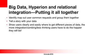 Innovate 2016
Big Data, Hyperion and relational
integration—Putting it all together
• Identify map out user common requests and group them together
• Tell a story with your data
• Show users clearly and easily where to get different pieces of data, the
more integration/combing/less thinking users have to do the happier
they will be!
 