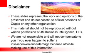 Innovate 2016
Disclaimer
• These slides represent the work and opinions of the
presenter and do not constitute official positions of
Oracle or any other organization
• This material should not be reproduced without
written permission of JS Business Intelligence, LLC.
• We are not responsible and will not compensate to
you if you ever happen to suffer a
loss/inconvenience/damage because of/while
making use of this information.
 