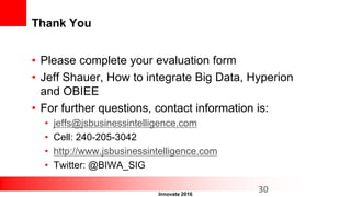 Innovate 2016
Thank You
• Please complete your evaluation form
• Jeff Shauer, How to integrate Big Data, Hyperion
and OBIEE
• For further questions, contact information is:
• jeffs@jsbusinessintelligence.com
• Cell: 240-205-3042
• http://www.jsbusinessintelligence.com
• Twitter: @BIWA_SIG
30
 
