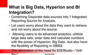 Innovate 2016
What is Big Data, Hyperion and BI
Integration?
• Combining Disparate data sources into 1 Integrated
Reporting Source for Analysis.
• Let users worry about the data they want to retrieve
and not worry about the source
• Allowing users to do advanced analytics, utilitize
large data sets, enter data and calculate numbers
with the power of Hyperion, Big Data –but also have
the flexibility of Reporting in OBIEE
• The elimination of the need for EIS/Studio –”drill-
 