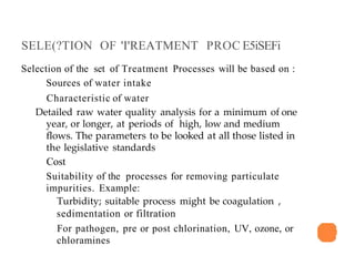 SELE(?TION OF 'I'REATMENT PROC E5iSEFi
Selection of the set of Treatment Processes will be based on :
Sources of water intake
Characteristic of water
Detailed raw water quality analysis for a minimum of one
year, or longer, at periods of high, low and medium
flows. The parameters to be looked at all those listed in
the legislative standards
Cost
Suitability of the processes for removing particulate
impurities. Example:
Turbidity; suitable process might be coagulation ,
sedimentation or filtration
For pathogen, pre or post chlorination, UV, ozone, or
chloramines
 