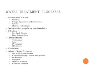 WATER TREATMENT PROCESSES
o Pretreatment of water
• Screening
• Storage, Equalization & Neutralization
• Aeration
• Chemical pretreatment
o Sedimentation, coagulation and flocculation
o Filtration
• Slow Sand filtration
• Rapid Gravity filters
o Disinfestations
• Chloraminee
• Ozone
• UV radiation
• Chlorination
o Fluoridation
o Advance Water Treatment
• Iron & Manganese Removal
• Water Softening by Chemical Precipitation
• Ion Exchange
• Adsorption
• Chemical oxidation
• Membrane Processes
 