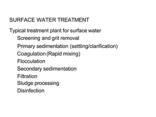 SURFACE WATER TREATMENT
Typical treatment plant for surface water
Screening and grit removal
Primary sedimentation (settling/clarification)
Coagulation(Rapid mixing)
Flocculation
Secondary sedimentation
Filtration
Sludge processing
Disinfection
 
