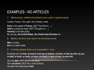 EXAMPLES - NO ARTICLES
1. Before proper, material and abstract nouns used in a general sense:
London, France, Tom, gold, rice, honesty, virtue
Paris is the capital of France. (NOT The Paris is …)
Gold is a precious metal. (NOT The gold is a …)
Honesty is the best policy.
But we say, the United States, the United Arab Emirates etc.
2. Before a common noun used in its commonest sense:
Man is mortal.
Iron is a useful metal.
3. In certain phrases made up of a preposition + noun:
Examples are: on foot, at school, from top to bottom, at home, in bed, by train, by car,
in debt, in hand, on earth, at noon, on board, in jest, at best, at worst etc.
He is in debt. (NOT He is in the debt.)
He is at school. (NOT He is at the school.)
He spent the whole day in bed.
 
