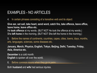EXAMPLES - NO ARTICLES
4. In certain phrases consisting of a transitive verb and its object:
Give ear, set sail, take heart, send word, catch fire, take offence, leave office,
leave home, leave office etc.
He took offence at my words. (BUT NOT He took the offence at my words.)
She left home in the morning. (BUT NOT She left the home in the morning.)
5. Before the names of continents, countries, capes, cities, towns, days, months,
arts, languages, sciences, some diseases etc.
January, March, Physics, English, Tokyo, Beijing, Delhi, Tuesday, Friday,
Asia, America etc.
December is a cold month.
English is spoken all over the world.
6. Before common nouns when they go in pairs:
Both husband and wife had serious injuries.
 