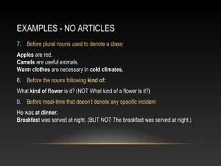 EXAMPLES - NO ARTICLES
7. Before plural nouns used to denote a class:
Apples are red.
Camels are useful animals.
Warm clothes are necessary in cold climates.
8. Before the nouns following kind of:
What kind of flower is it? (NOT What kind of a flower is it?)
9. Before meal-time that doesn’t denote any specific incident
He was at dinner.
Breakfast was served at night. (BUT NOT The breakfast was served at night.)
 