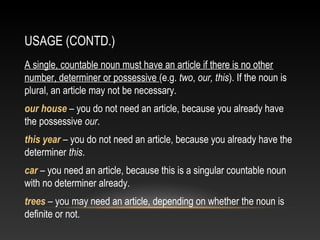 USAGE (CONTD.)
A single, countable noun must have an article if there is no other
number, determiner or possessive (e.g. two, our, this). If the noun is
plural, an article may not be necessary.
our house – you do not need an article, because you already have
the possessive our.
this year – you do not need an article, because you already have the
determiner this.
car – you need an article, because this is a singular countable noun
with no determiner already.
trees – you may need an article, depending on whether the noun is
definite or not.
 