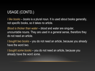 USAGE (CONTD.)
I like books – books is a plural noun. It is used about books generally,
not specific books, so it takes no article.
Blood is thicker than water – blood and water are singular,
uncountable nouns. They are used in a general sense, therefore they
do not need an article.
I bought two books – you do not need an article, because you already
have the word two.
I bought some books – you do not need an article, because you
already have the word some.
 