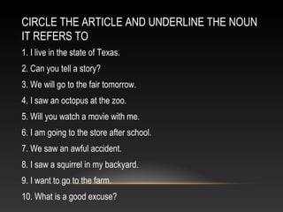 CIRCLE THE ARTICLE AND UNDERLINE THE NOUN
IT REFERS TO
1. I live in the state of Texas.
2. Can you tell a story?
3. We will go to the fair tomorrow.
4. I saw an octopus at the zoo.
5. Will you watch a movie with me.
6. I am going to the store after school.
7. We saw an awful accident.
8. I saw a squirrel in my backyard.
9. I want to go to the farm.
10. What is a good excuse?
 