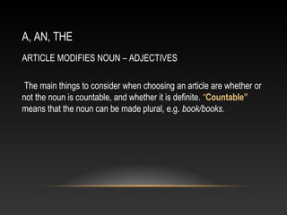 A, AN, THE
ARTICLE MODIFIES NOUN – ADJECTIVES
The main things to consider when choosing an article are whether or
not the noun is countable, and whether it is definite. “Countable”
means that the noun can be made plural, e.g. book/books.
 