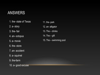 ANSWERS
1. the- state of Texas
2. a- story
3. the- fair
4. an- octopus
5. a- movie
6. the- store
7. an- accident
8. a- squirrel
9. the-farm
10. a- good excuse
11. the- park
12. an- alligator
13. The – drinks
14. The – gift
15. The – swimming pool
 
