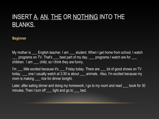 INSERT A, AN, THE OR NOTHING INTO THE
BLANKS.
 
Beginner
My mother is ___ English teacher. I am ___ student. When I get home from school, I watch
___ programs on TV. That's ___ best part of my day. ___ programs I watch are for ___
children. I am ___ child, so I think they are funny.
I'm ___ little excited because it's ___ Friday today. There are ___ lot of good shows on TV
today. ___ one I usually watch at 3:30 is about ___ animals. Also, I'm excited because my
mom is making ___ rice for dinner tonight.
Later, after eating dinner and doing my homework, I go to my room and read ___ book for 30
minutes. Then I turn off ___ light and go to ___ bed.
 