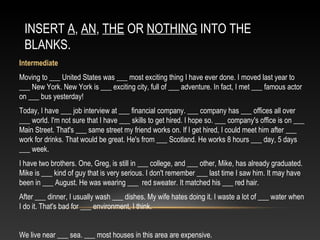 INSERT A, AN, THE OR NOTHING INTO THE
BLANKS.
Intermediate
Moving to ___ United States was ___ most exciting thing I have ever done. I moved last year to
___ New York. New York is ___ exciting city, full of ___ adventure. In fact, I met ___ famous actor
on ___ bus yesterday!
Today, I have ___ job interview at ___ financial company. ___ company has ___ offices all over
___ world. I'm not sure that I have ___ skills to get hired. I hope so. ___ company's office is on ___
Main Street. That's ___ same street my friend works on. If I get hired, I could meet him after ___
work for drinks. That would be great. He's from ___ Scotland. He works 8 hours ___ day, 5 days
___ week.
I have two brothers. One, Greg, is still in ___ college, and ___ other, Mike, has already graduated.
Mike is ___ kind of guy that is very serious. I don't remember ___ last time I saw him. It may have
been in ___ August. He was wearing ___ red sweater. It matched his ___ red hair.
After ___ dinner, I usually wash ___ dishes. My wife hates doing it. I waste a lot of ___ water when
I do it. That's bad for ___ environment, I think.
We live near ___ sea. ___ most houses in this area are expensive.
 