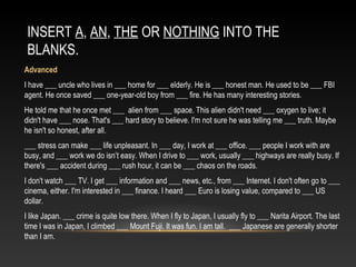 INSERT A, AN, THE OR NOTHING INTO THE
BLANKS.
Advanced
I have ___ uncle who lives in ___ home for ___ elderly. He is ___ honest man. He used to be ___ FBI
agent. He once saved ___ one-year-old boy from ___ fire. He has many interesting stories.
He told me that he once met ___ alien from ___ space. This alien didn't need ___ oxygen to live; it
didn't have ___ nose. That's ___ hard story to believe. I'm not sure he was telling me ___ truth. Maybe
he isn't so honest, after all.
___ stress can make ___ life unpleasant. In ___ day, I work at ___ office. ___ people I work with are
busy, and ___ work we do isn’t easy. When I drive to ___ work, usually ___ highways are really busy. If
there's ___ accident during ___ rush hour, it can be ___ chaos on the roads.
I don't watch ___ TV. I get ___ information and ___ news, etc., from ___ Internet. I don't often go to ___
cinema, either. I'm interested in ___ finance. I heard ___ Euro is losing value, compared to ___ US
dollar.
I like Japan. ___ crime is quite low there. When I fly to Japan, I usually fly to ___ Narita Airport. The last
time I was in Japan, I climbed ___ Mount Fuji. It was fun. I am tall. ___ Japanese are generally shorter
than I am.
 