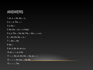 ANSWERS
1: an, a, --, the, the, --, a
2: a, --, a, The, --, --
3: a, the, --
4: the, the, --, an, --, a, the(a)
5: a, a, The, --, the, the, The, --, the, --, --, a, a
6: --, the, the, the, --, a, --
7: --, the, --, the
8: the, --
9: an, a, the, an, an, a, a
10: an, --, --, a, a, the
11: --, --, the, an, the, the, --, the, an, --, --
12: --, --, --, the, the, --, the, the
13: --, --, --, The
 