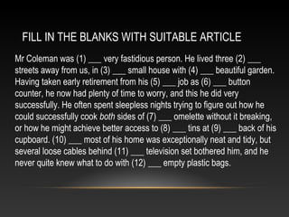 FILL IN THE BLANKS WITH SUITABLE ARTICLE
Mr Coleman was (1) ___ very fastidious person. He lived three (2) ___
streets away from us, in (3) ___ small house with (4) ___ beautiful garden.
Having taken early retirement from his (5) ___ job as (6) ___ button
counter, he now had plenty of time to worry, and this he did very
successfully. He often spent sleepless nights trying to figure out how he
could successfully cook both sides of (7) ___ omelette without it breaking,
or how he might achieve better access to (8) ___ tins at (9) ___ back of his
cupboard. (10) ___ most of his home was exceptionally neat and tidy, but
several loose cables behind (11) ___ television set bothered him, and he
never quite knew what to do with (12) ___ empty plastic bags.
 