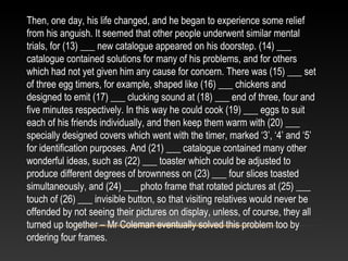Then, one day, his life changed, and he began to experience some relief
from his anguish. It seemed that other people underwent similar mental
trials, for (13) ___ new catalogue appeared on his doorstep. (14) ___
catalogue contained solutions for many of his problems, and for others
which had not yet given him any cause for concern. There was (15) ___ set
of three egg timers, for example, shaped like (16) ___ chickens and
designed to emit (17) ___ clucking sound at (18) ___ end of three, four and
five minutes respectively. In this way he could cook (19) ___ eggs to suit
each of his friends individually, and then keep them warm with (20) ___
specially designed covers which went with the timer, marked ‘3’, ‘4’ and ‘5’
for identification purposes. And (21) ___ catalogue contained many other
wonderful ideas, such as (22) ___ toaster which could be adjusted to
produce different degrees of brownness on (23) ___ four slices toasted
simultaneously, and (24) ___ photo frame that rotated pictures at (25) ___
touch of (26) ___ invisible button, so that visiting relatives would never be
offended by not seeing their pictures on display, unless, of course, they all
turned up together – Mr Coleman eventually solved this problem too by
ordering four frames.
 