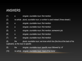 (1) a singular, countable noun; first mention
(2) no article plural, countable noun; a number is used instead (‘three streets’)
(3) a singular, countable noun; first mention
(4) a singular, countable noun; first mention
(5) a singular, countable noun; first mention; someone’s job
(6) a singular, countable noun; first mention
(7) an singular, countable noun; first mention
(8) the plural, countable noun; we know which tins (the tins at the back of his
cupboard), so the noun is specific
(9) the singular, countable noun; specific noun followed by ‘of’
(10) no article singular, countable noun; ‘most of his home’
ANSWERS
 