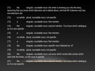 (11) the singular, countable noun; the writer is drawing you into the story,
assuming that you know which television set is talked about, and that Mr Coleman only has
one television set
(12) no article plural, countable noun; not specific
(13) a singular, countable noun; first mention
(14) the singular, countable noun; second mention. You know which catalogue,
so it is now specific
(15) a singular, countable noun; first mention
(16) no article plural, countable noun; not specific
(17) a singular, countable noun; first mention
(18) the singular, countable noun; specific noun followed by ‘of’
(19) no article plural, countable noun; not specific
(20) the singular, countable noun; we know which covers (the covers which
went with the timer), so the noun is specific
(21) the singular, countable noun; second mention. You know which catalogue,
so it is now specific
 